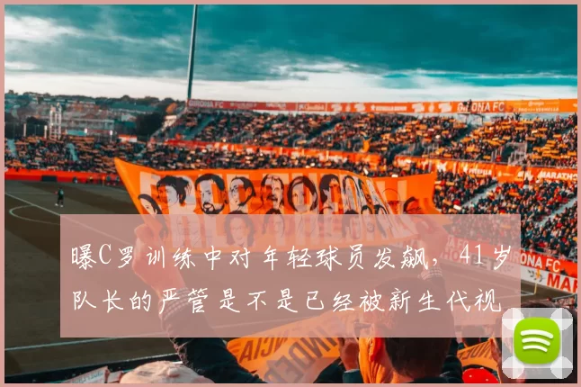 曝C罗训练中对年轻球员发飙，41岁队长的严管是不是已经被新生代视作老派说教