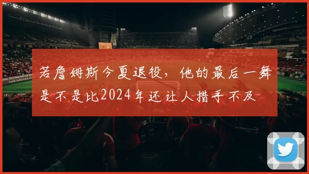 若詹姆斯今夏退役，他的最后一舞是不是比2024年还让人措手不及