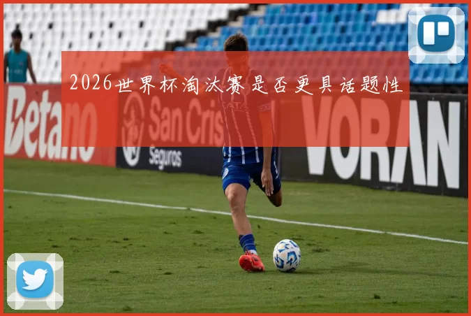 2026世界杯淘汰赛是否更具话题性